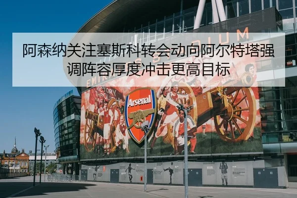 阿森纳关注塞斯科转会动向阿尔特塔强调阵容厚度冲击更高目标