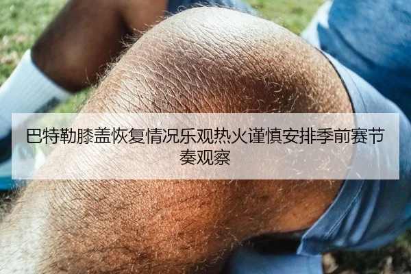 巴特勒膝盖恢复情况乐观热火谨慎安排季前赛节奏观察